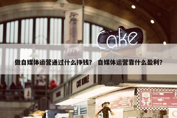 做自媒体运营通过什么挣钱？ 自媒体运营靠什么盈利？