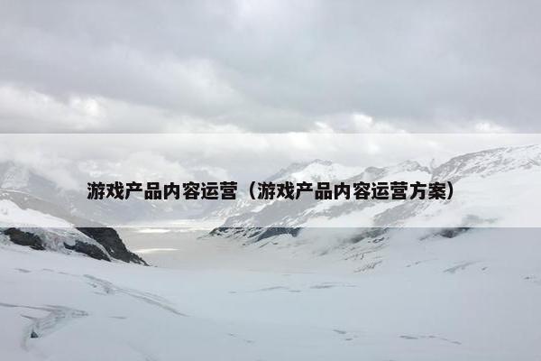 游戏产品内容运营（游戏产品内容运营方案）