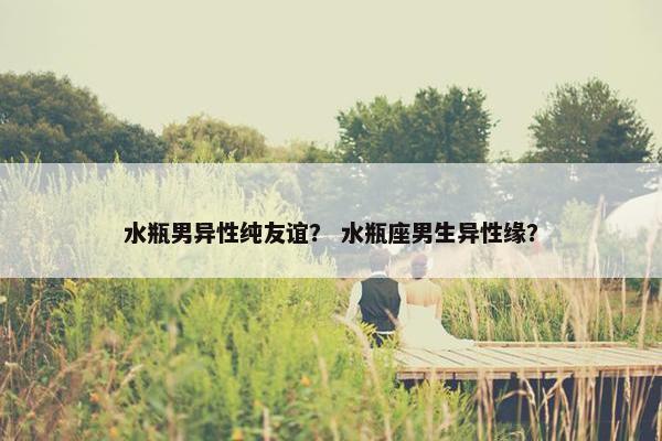 水瓶男异性纯友谊? 水瓶座男生异性缘? 水瓶男异性纯友谊? 水瓶座男生异性缘?