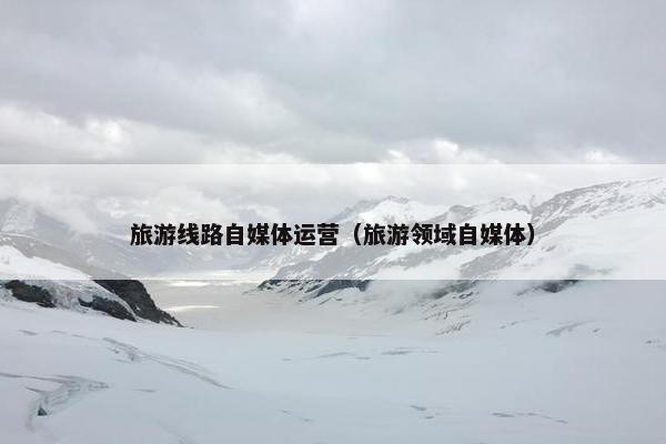 旅游线路自媒体运营（旅游领域自媒体）