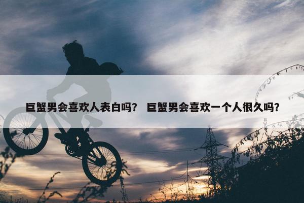 巨蟹男会喜欢人表白吗？ 巨蟹男会喜欢一个人很久吗？