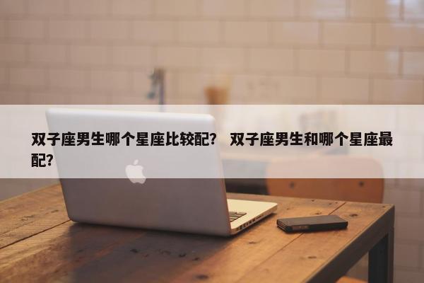 双子座男生哪个星座比较配？ 双子座男生和哪个星座最配？