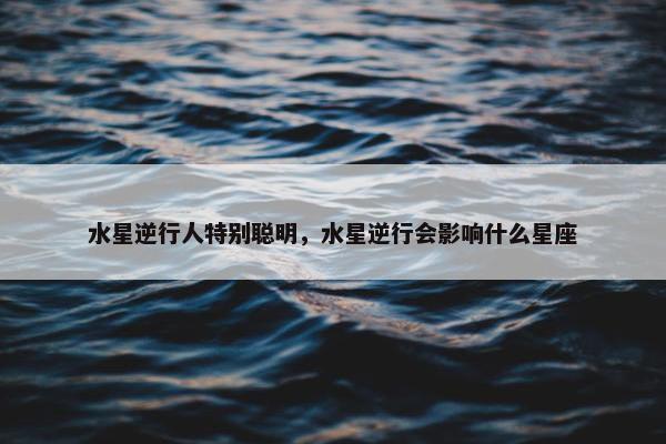 水星逆行人特别聪明，水星逆行会影响什么星座