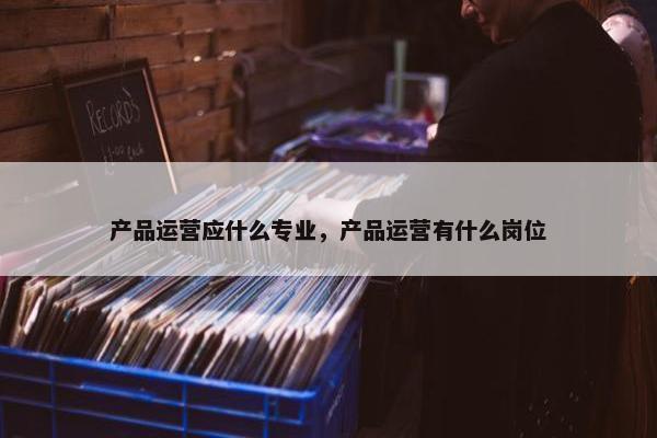 产品运营应什么专业，产品运营有什么岗位