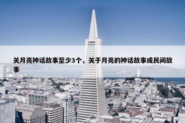 关月亮神话故事至少3个，关于月亮的神话故事或民间故事