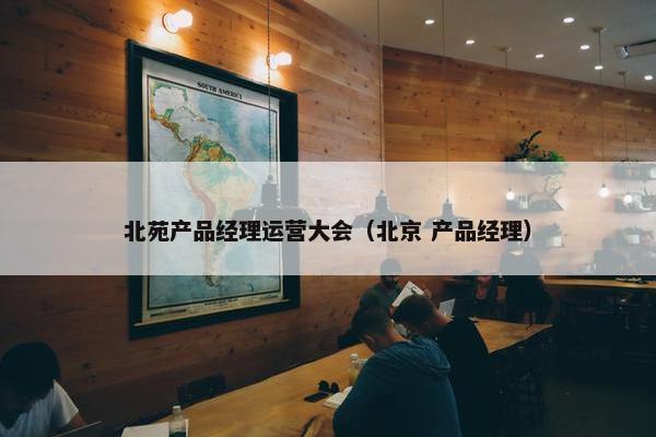 北苑产品经理运营大会（北京 产品经理）