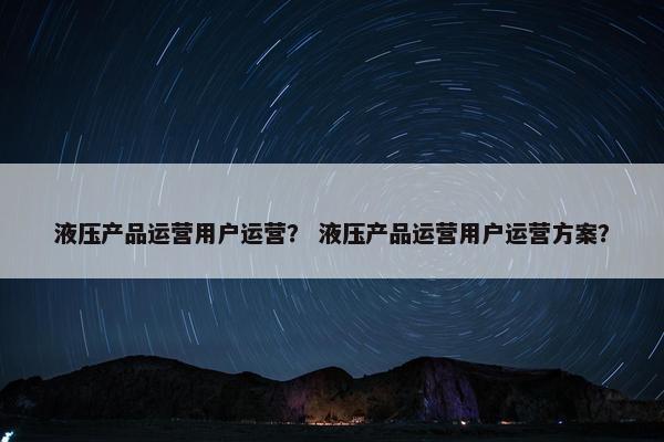 液压产品运营用户运营？ 液压产品运营用户运营方案？