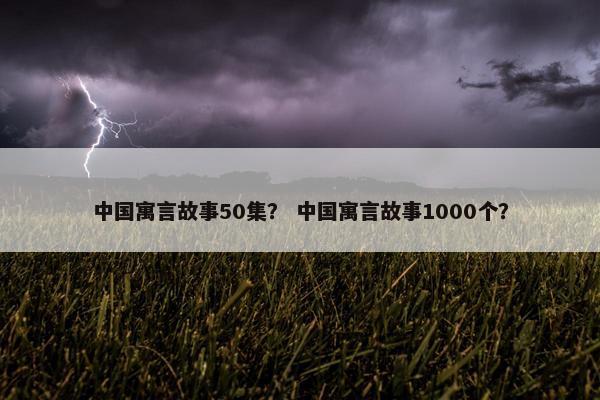 中国寓言故事50集？ 中国寓言故事1000个？