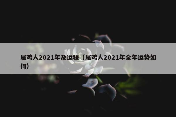 属鸡人2021年及运程（属鸡人2021年全年运势如何）