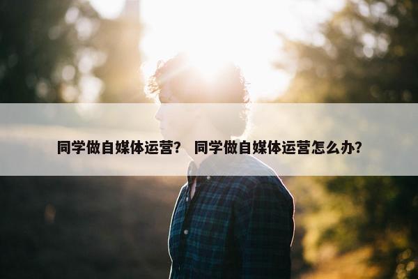 同学做自媒体运营？ 同学做自媒体运营怎么办？