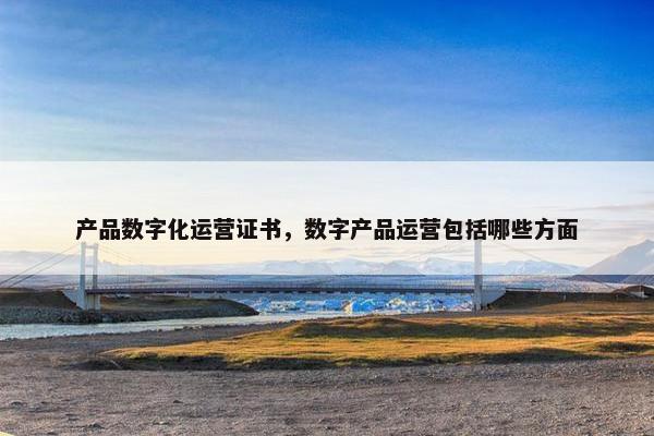 产品数字化运营证书，数字产品运营包括哪些方面