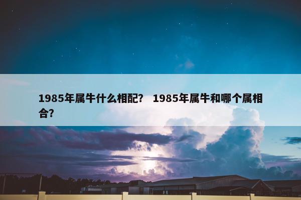 1985年属牛什么相配? 1985年属牛和哪个属相合? 1985年属牛什么相配? 1985年属牛和哪个属相合?