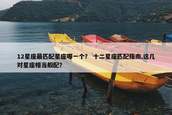 12星座最匹配星座哪一个？ 十二星座匹配指南,这几对星座相当般配？