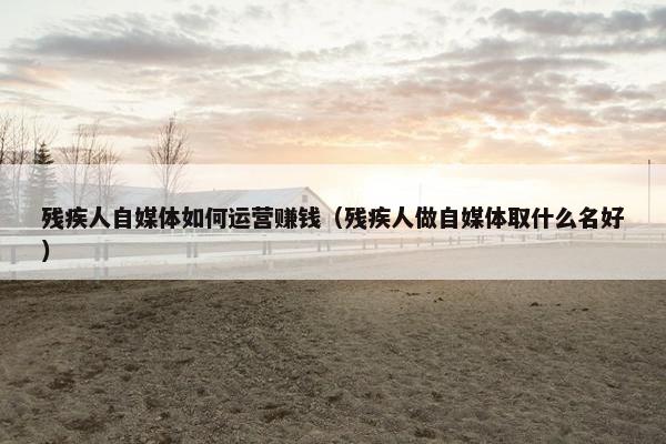 残疾人自媒体如何运营赚钱（残疾人做自媒体取什么名好）