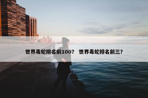 世界毒蛇排名前100? 世界毒蛇排名前三?