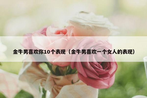 金牛男喜欢你10个表现(金牛男喜欢一个女人的表现) 金牛男喜欢你10个表现(金牛男喜欢一个女人的表现)