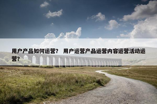 用户产品如何运营？ 用户运营产品运营内容运营活动运营？