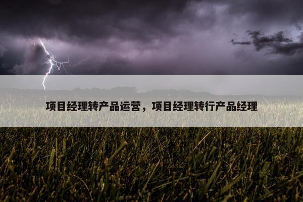 项目经理转产品运营，项目经理转行产品经理