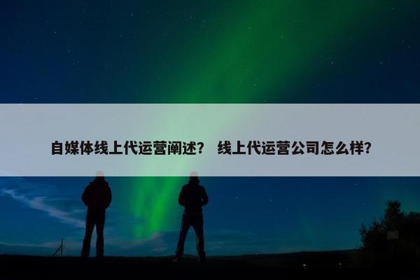 自媒体线上代运营阐述？ 线上代运营公司怎么样？
