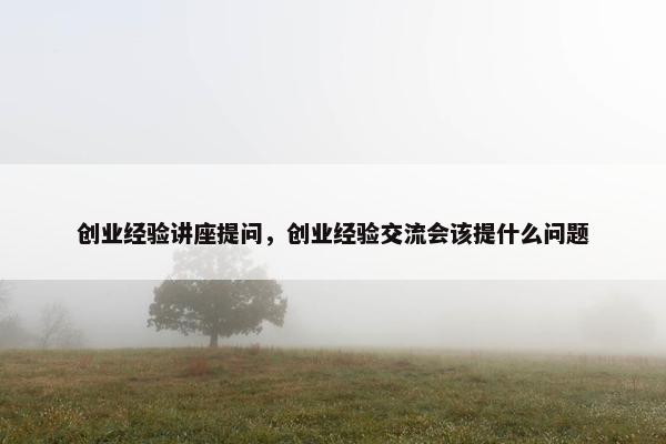 创业经验讲座提问，创业经验交流会该提什么问题