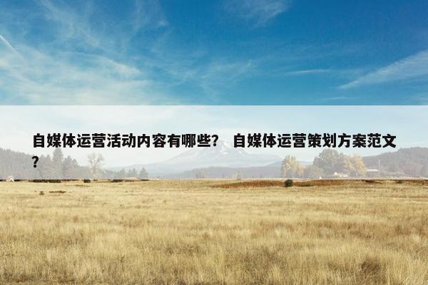 自媒体运营活动内容有哪些? 自媒体运营策划方案范文? 自媒体运营活动内容有哪些? 自媒体运营策划方案范文?