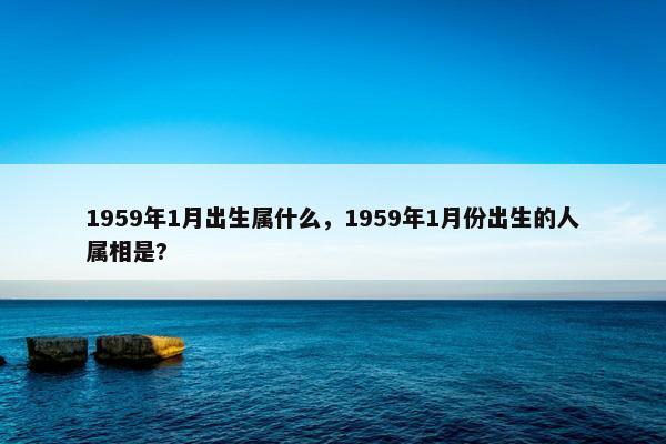 1959年1月出生属什么，1959年1月份出生的人属相是?