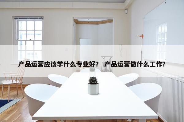 产品运营应该学什么专业好？ 产品运营做什么工作？