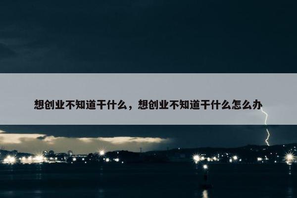 想创业不知道干什么，想创业不知道干什么怎么办