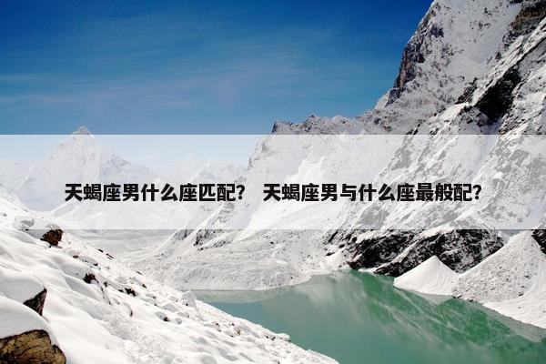 天蝎座男什么座匹配？ 天蝎座男与什么座最般配？