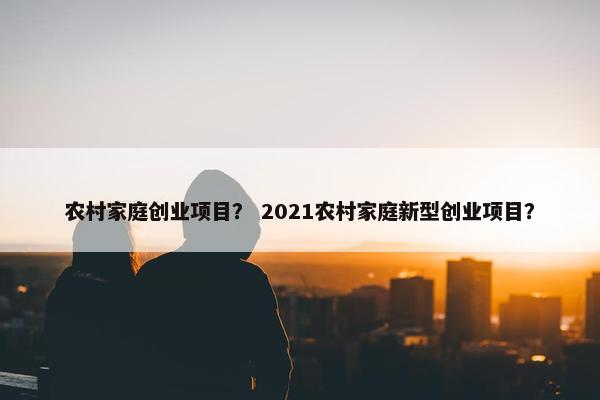 农村家庭创业项目？ 2021农村家庭新型创业项目？