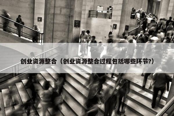 创业资源整合（创业资源整合过程包括哪些环节?）