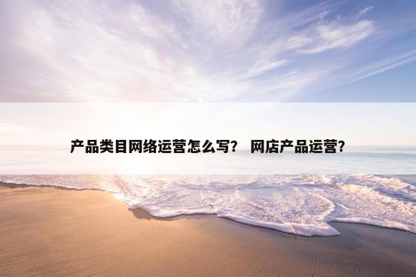 产品类目网络运营怎么写？ 网店产品运营？