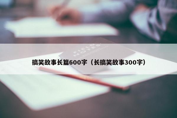 搞笑故事长篇600字（长搞笑故事300字）