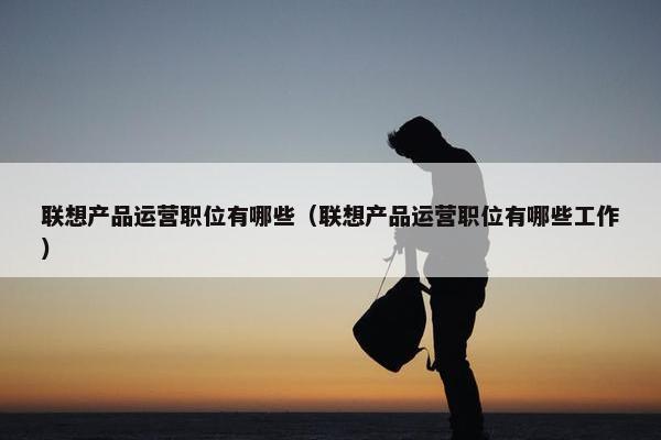 联想产品运营职位有哪些（联想产品运营职位有哪些工作）