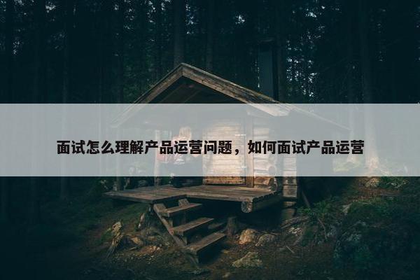 面试怎么理解产品运营问题，如何面试产品运营
