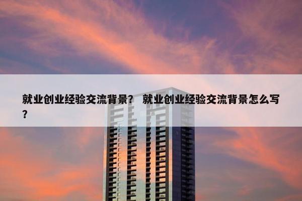 就业创业经验交流背景？ 就业创业经验交流背景怎么写？