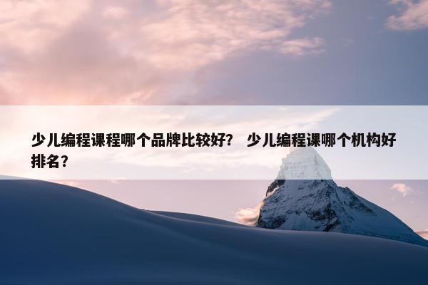 少儿编程课程哪个品牌比较好？ 少儿编程课哪个机构好排名？