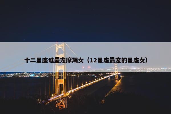 十二星座谁最宠摩羯女（12星座最宠的星座女）