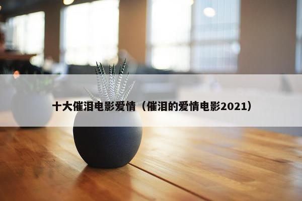 十大催泪电影爱情（催泪的爱情电影2021）