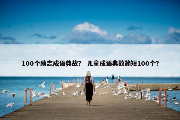100个励志成语典故? 儿童成语典故简短100个?
