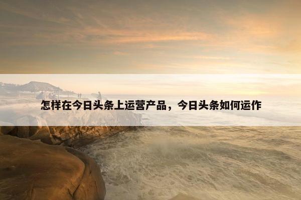 怎样在今日头条上运营产品,今日头条如何运作 怎样在今日头条上运营产品,今日头条如何运作