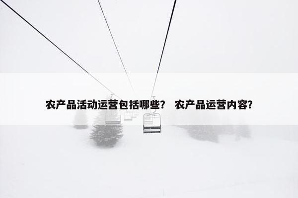 农产品活动运营包括哪些？ 农产品运营内容？