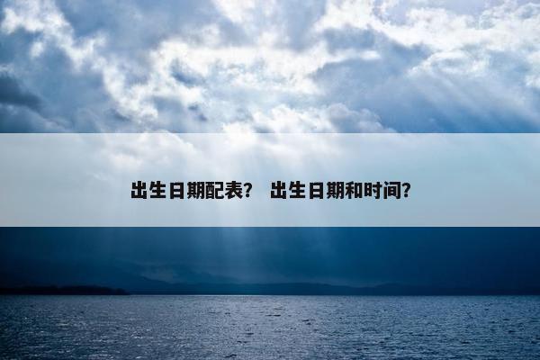 出生日期配表？ 出生日期和时间？