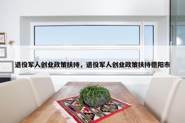 退役军人创业政策扶持，退役军人创业政策扶持德阳市