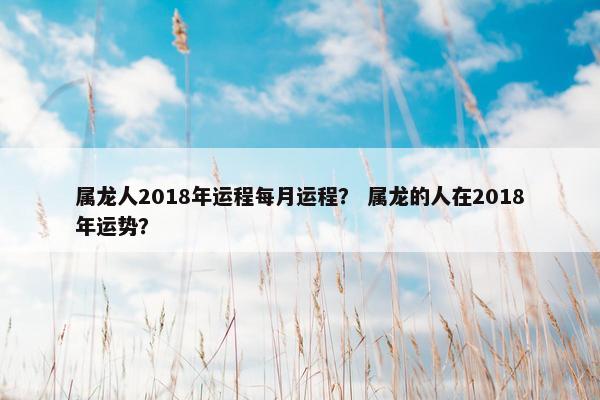 属龙人2018年运程每月运程？ 属龙的人在2018年运势？