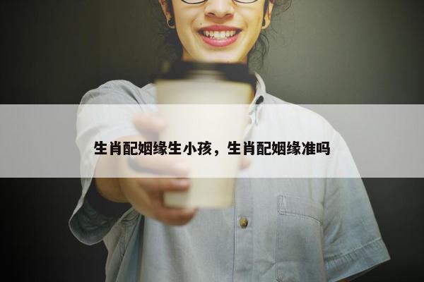 生肖配姻缘生小孩，生肖配姻缘准吗