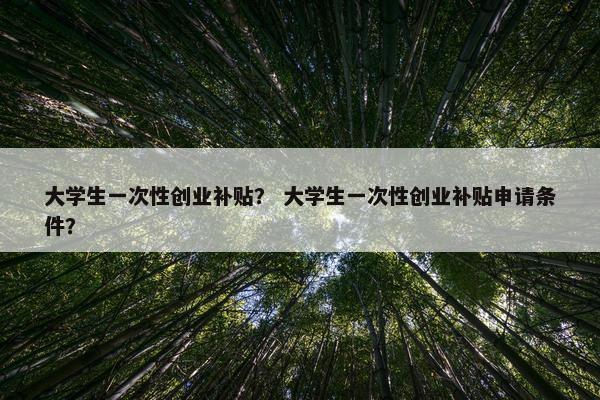 大学生一次性创业补贴？ 大学生一次性创业补贴申请条件？