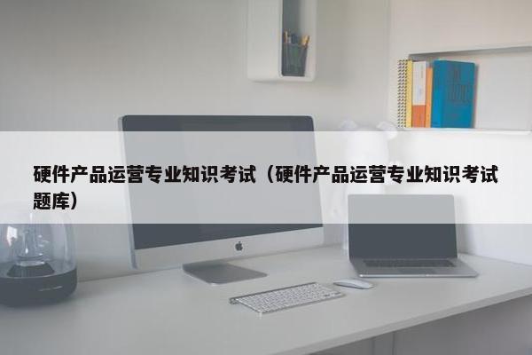 硬件产品运营专业知识考试（硬件产品运营专业知识考试题库）