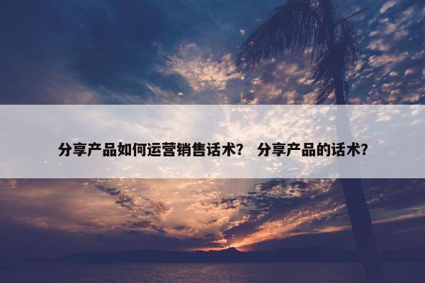 分享产品如何运营销售话术？ 分享产品的话术？