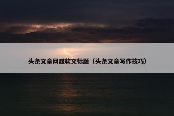 头条文章网赚软文标题（头条文章写作技巧）